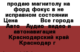 продаю магнитолу на форд-фокус в не исправном состоянии › Цена ­ 2 000 - Все города Авто » Аудио, видео и автонавигация   . Краснодарский край,Краснодар г.